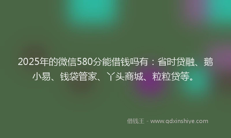 2025年的微信580分能借钱吗有：省时贷融、鹅小易、钱袋管家、丫头商城、粒粒贷等。