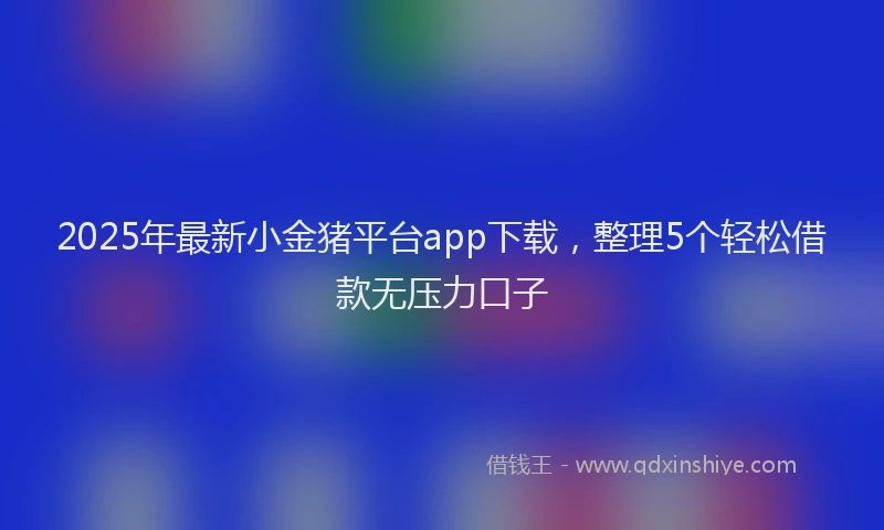 2025年最新小金猪平台app下载，整理5个轻松借款无压力口子