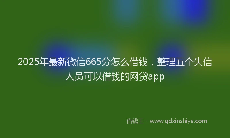 2025年最新微信665分怎么借钱，整理五个失信人员可以借钱的网贷app