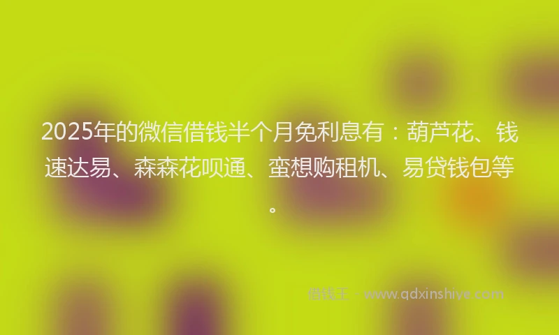 2025年的微信借钱半个月免利息有：葫芦花、钱速达易、森森花呗通、蛮想购租机、易贷钱包等。