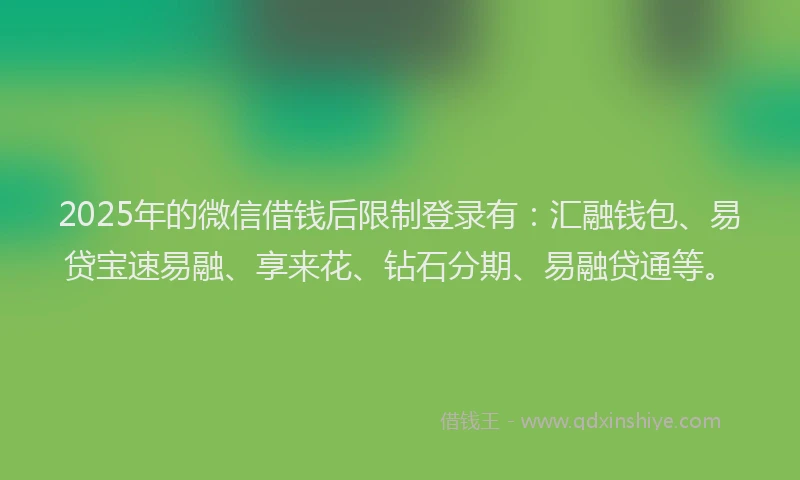2025年的微信借钱后限制登录有：汇融钱包、易贷宝速易融、享来花、钻石分期、易融贷通等。