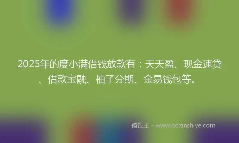2025年的度小满借钱放款有：天天盈、现金速贷、借款宝融、柚子分期、金易钱包等。
