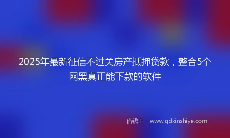 2025年最新征信不过关房产抵押贷款，整合5个网黑真正能下款的软件