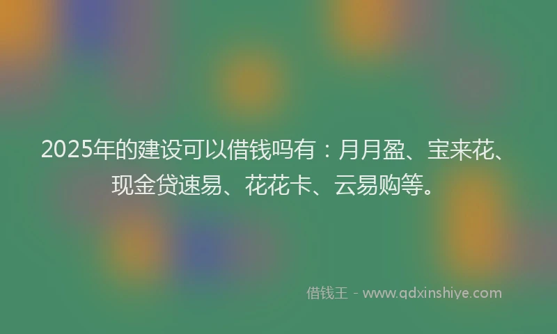 2025年的建设可以借钱吗有：月月盈、宝来花、现金贷速易、花花卡、云易购等。