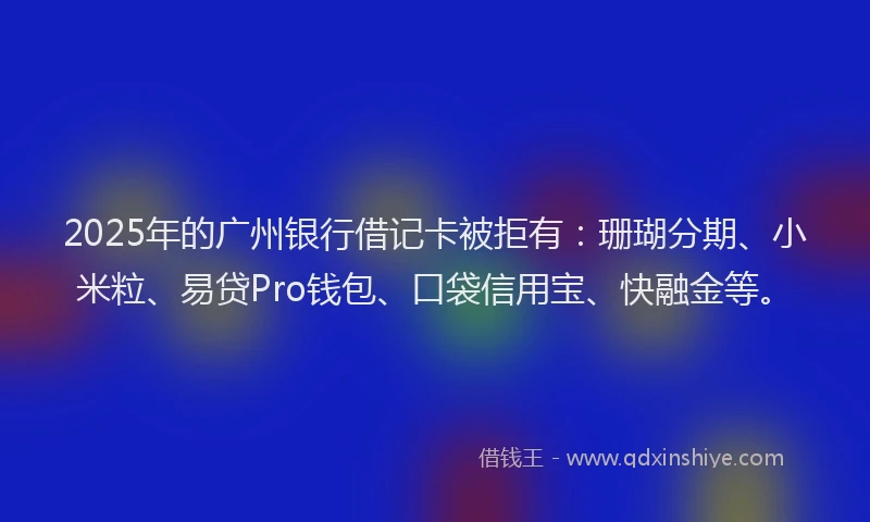 2025年的广州银行借记卡被拒有：珊瑚分期、小米粒、易贷Pro钱包、口袋信用宝、快融金等。