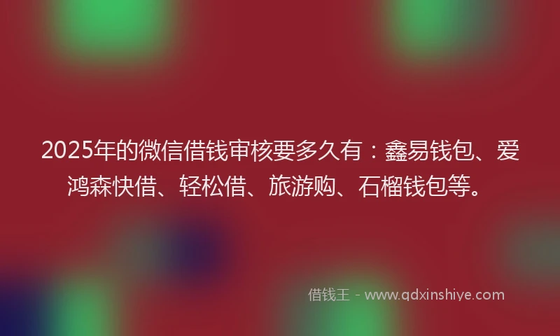 2025年的微信借钱审核要多久有：鑫易钱包、爱鸿森快借、轻松借、旅游购、石榴钱包等。