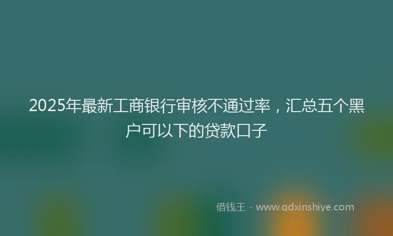 2025年最新工商银行审核不通过率，汇总五个黑户可以下的贷款口子