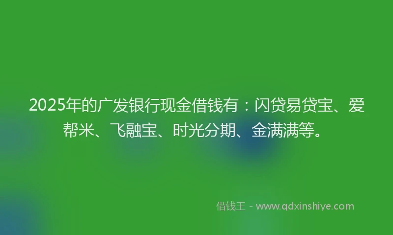 2025年的广发银行现金借钱有：闪贷易贷宝、爱帮米、飞融宝、时光分期、金满满等。