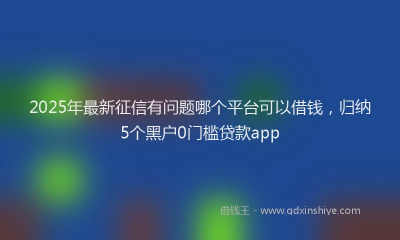 2025年最新征信有问题哪个平台可以借钱，归纳5个黑户0门槛贷款app