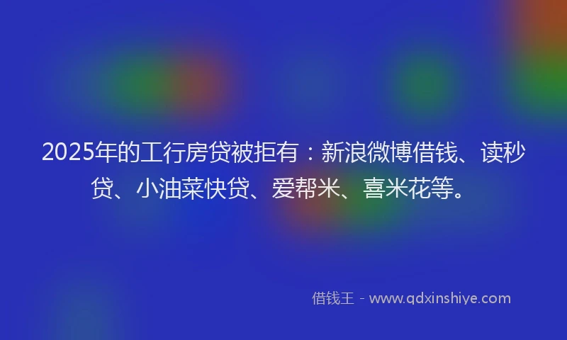 2025年的工行房贷被拒有：新浪微博借钱、读秒贷、小油菜快贷、爱帮米、喜米花等。