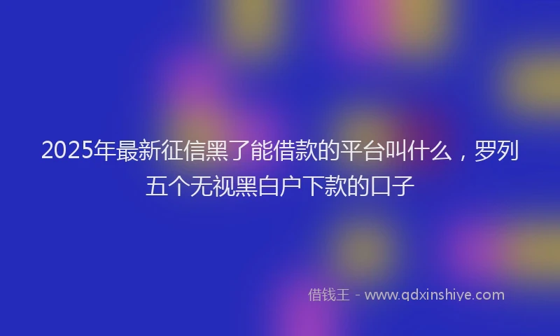 2025年最新征信黑了能借款的平台叫什么，罗列五个无视黑白户下款的口子