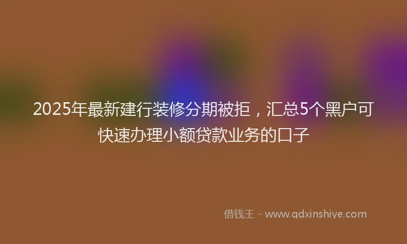 2025年最新建行装修分期被拒，汇总5个黑户可快速办理小额贷款业务的口子