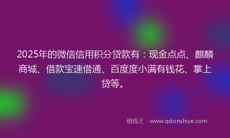 2025年的微信信用积分贷款有：现金点点、麒麟商城、借款宝速借通、百度度小满有钱花、掌上贷等。