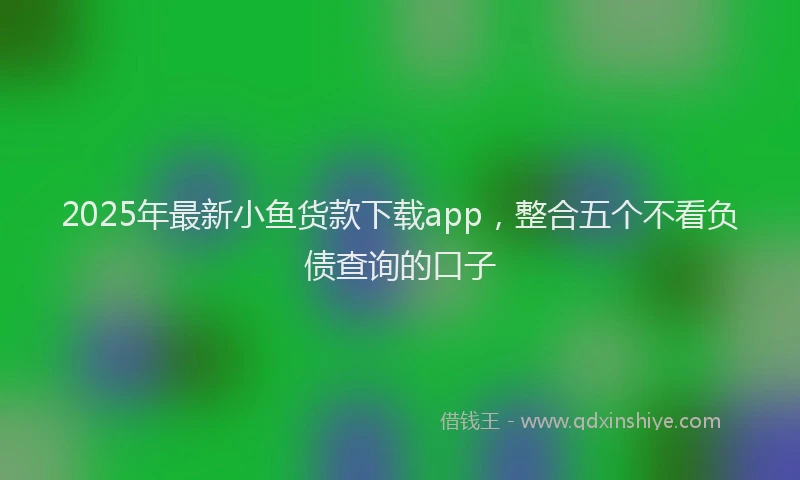 2025年最新小鱼货款下载app，整合五个不看负债查询的口子