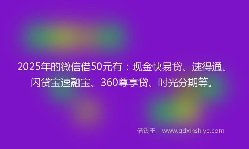 2025年的微信借50元有：现金快易贷、速得通、闪贷宝速融宝、360尊享贷、时光分期等。