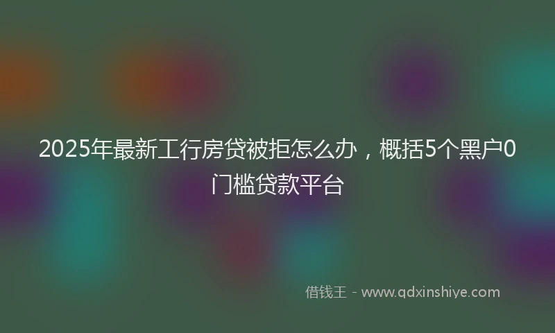 2025年最新工行房贷被拒怎么办，概括5个黑户0门槛贷款平台
