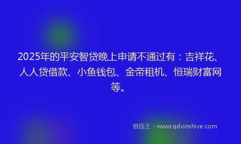 2025年的平安智贷晚上申请不通过有：吉祥花、人人贷借款、小鱼钱包、金帝租机、恒瑞财富网等。