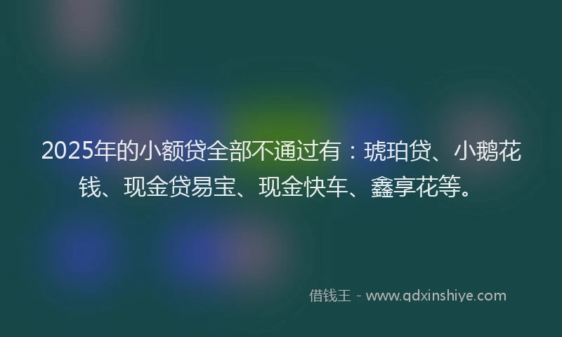2025年的小额贷全部不通过有：琥珀贷、小鹅花钱、现金贷易宝、现金快车、鑫享花等。