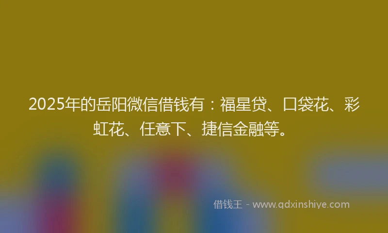 2025年的岳阳微信借钱有：福星贷、口袋花、彩虹花、任意下、捷信金融等。