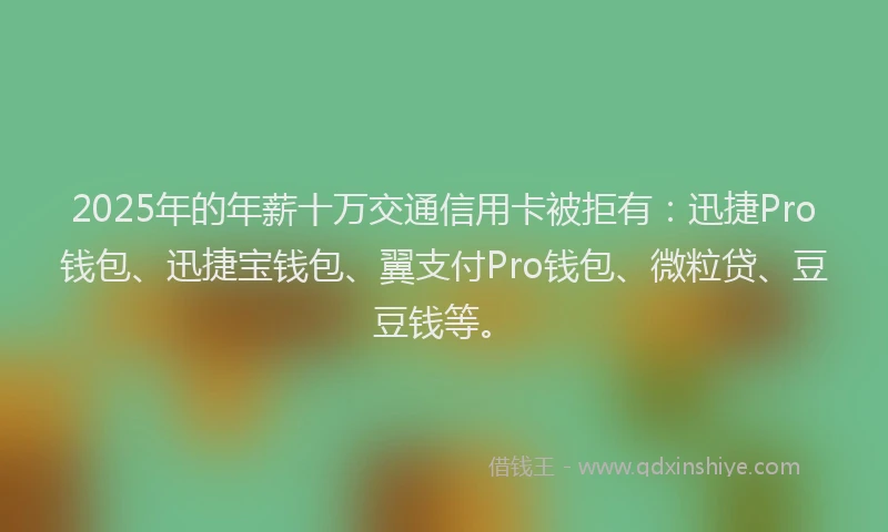 2025年的年薪十万交通信用卡被拒有：迅捷Pro钱包、迅捷宝钱包、翼支付Pro钱包、微粒贷、豆豆钱等。