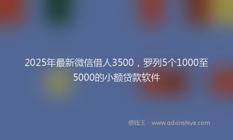 2025年最新微信借人3500，罗列5个1000至5000的小额贷款软件