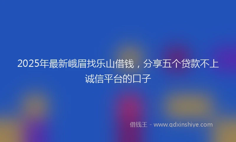 2025年最新峨眉找乐山借钱，分享五个贷款不上诚信平台的口子