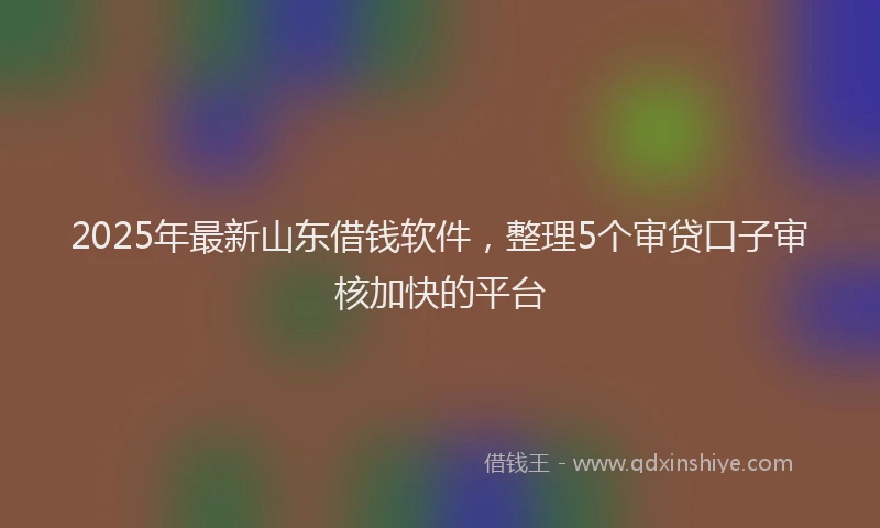 2025年最新山东借钱软件，整理5个审贷口子审核加快的平台