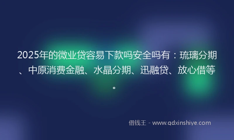 2025年的微业贷容易下款吗安全吗有：琉璃分期、中原消费金融、水晶分期、迅融贷、放心借等。