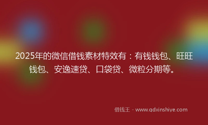 2025年的微信借钱素材特效有：有钱钱包、旺旺钱包、安逸速贷、口袋贷、微粒分期等。