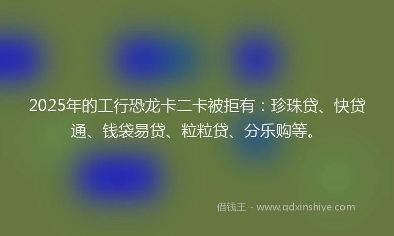 2025年的工行恐龙卡二卡被拒有：珍珠贷、快贷通、钱袋易贷、粒粒贷、分乐购等。
