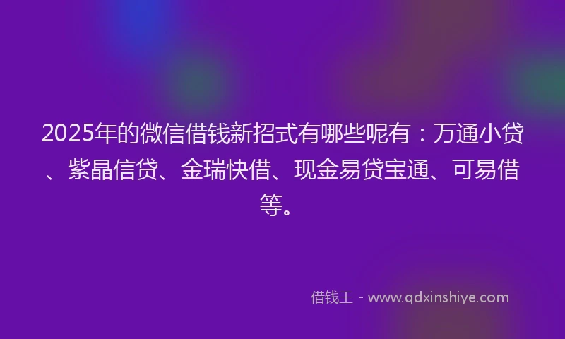 2025年的微信借钱新招式有哪些呢有：万通小贷、紫晶信贷、金瑞快借、现金易贷宝通、可易借等。