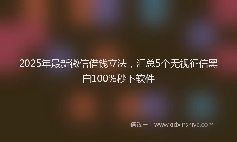 2025年最新微信借钱立法，汇总5个无视征信黑白100%秒下软件