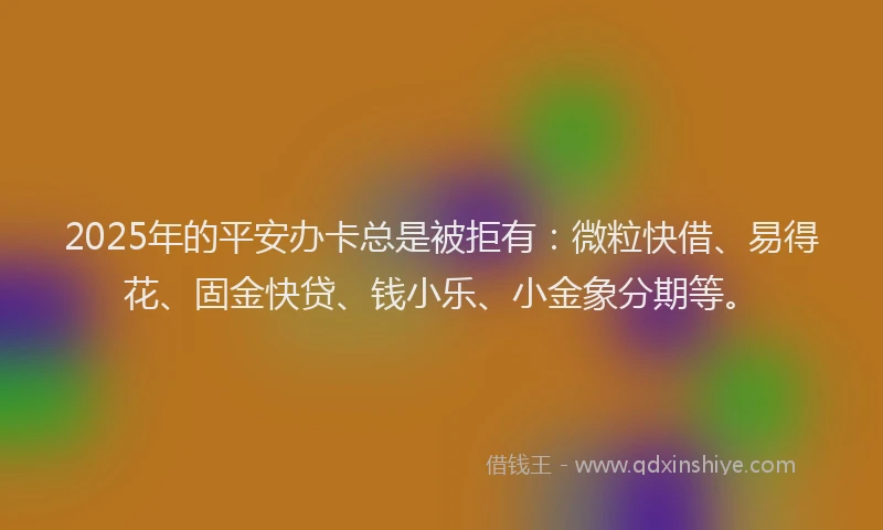 2025年的平安办卡总是被拒有：微粒快借、易得花、固金快贷、钱小乐、小金象分期等。