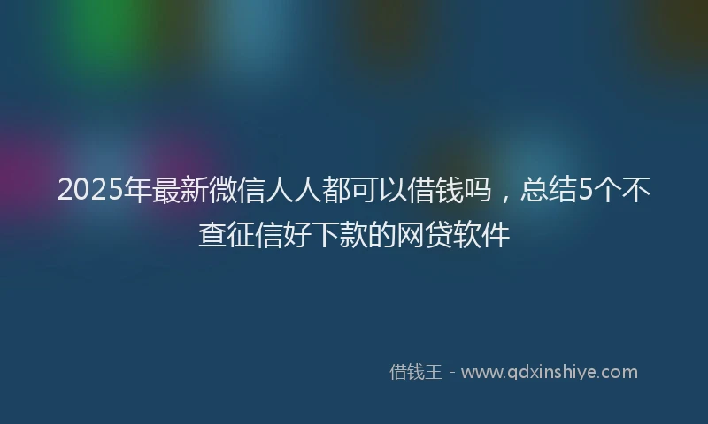2025年最新微信人人都可以借钱吗，总结5个不查征信好下款的网贷软件