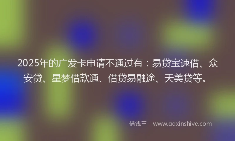 2025年的广发卡申请不通过有：易贷宝速借、众安贷、星梦借款通、借贷易融途、天美贷等。