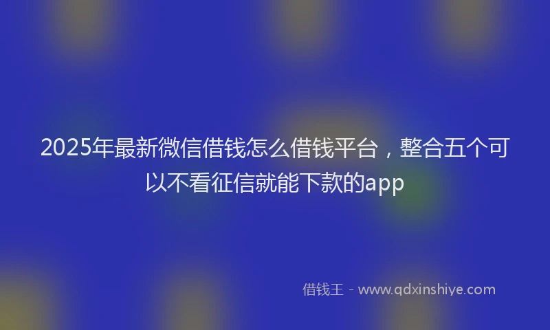 2025年最新微信借钱怎么借钱平台，整合五个可以不看征信就能下款的app