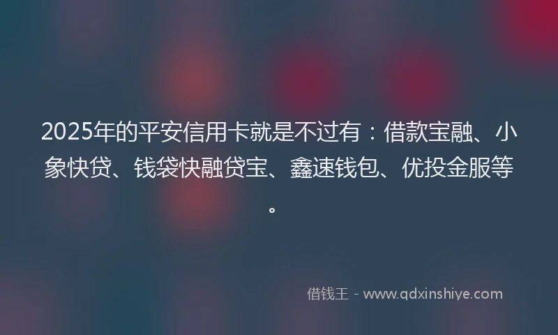 2025年的平安信用卡就是不过有：借款宝融、小象快贷、钱袋快融贷宝、鑫速钱包、优投金服等。