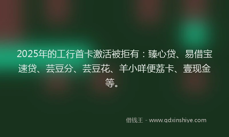 2025年的工行首卡激活被拒有：臻心贷、易借宝速贷、芸豆分、芸豆花、羊小咩便荔卡、壹现金等。