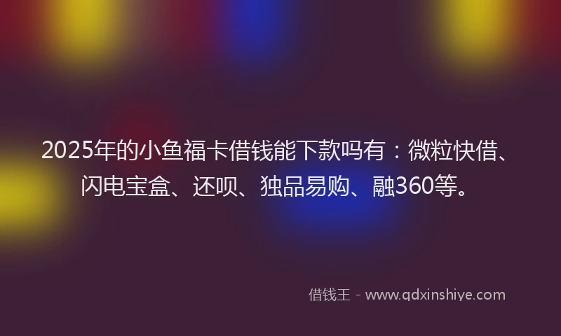 2025年的小鱼福卡借钱能下款吗有：微粒快借、闪电宝盒、还呗、独品易购、融360等。