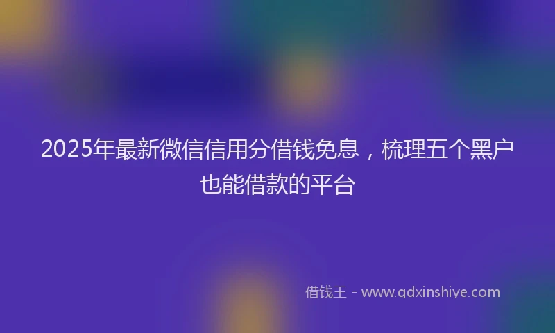 2025年最新微信信用分借钱免息，梳理五个黑户也能借款的平台
