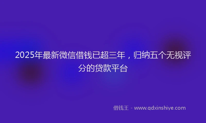 2025年最新微信借钱已超三年，归纳五个无视评分的贷款平台