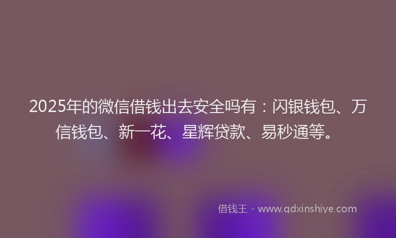 2025年的微信借钱出去安全吗有：闪银钱包、万信钱包、新一花、星辉贷款、易秒通等。