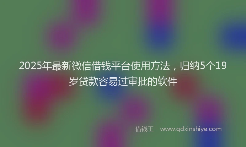 2025年最新微信借钱平台使用方法，归纳5个19岁贷款容易过审批的软件