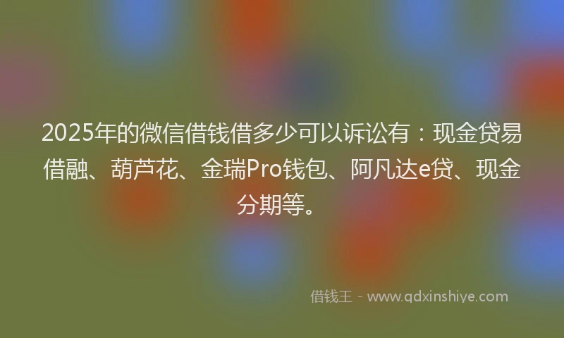 2025年的微信借钱借多少可以诉讼有：现金贷易借融、葫芦花、金瑞Pro钱包、阿凡达e贷、现金分期等。