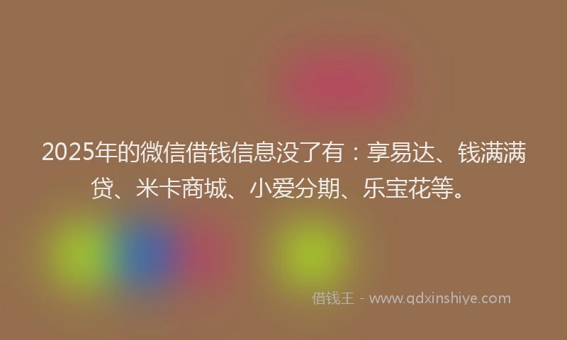 2025年的微信借钱信息没了有：享易达、钱满满贷、米卡商城、小爱分期、乐宝花等。