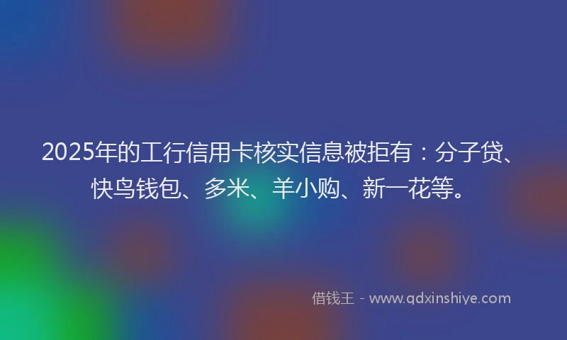 2025年的工行信用卡核实信息被拒有：分子贷、快鸟钱包、多米、羊小购、新一花等。