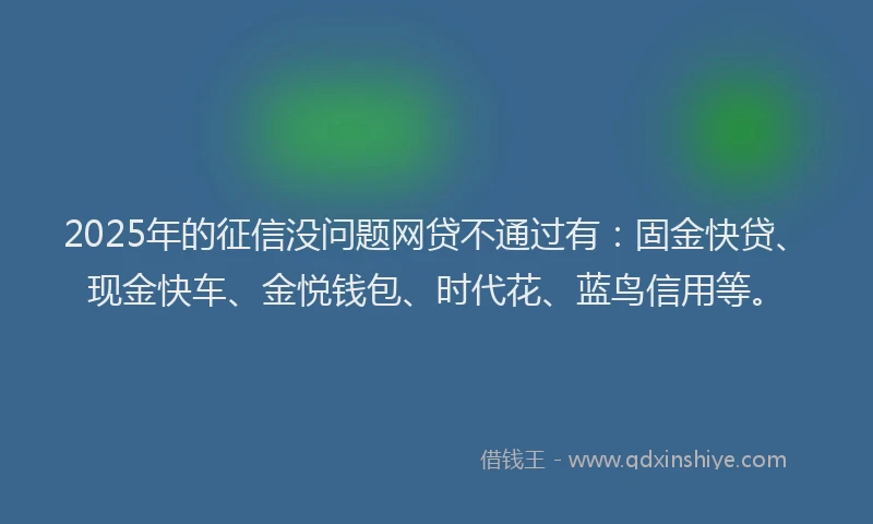2025年的征信没问题网贷不通过有：固金快贷、现金快车、金悦钱包、时代花、蓝鸟信用等。