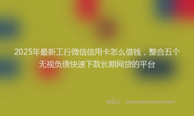 2025年最新工行微信信用卡怎么借钱，整合五个无视负债快速下款长期网贷的平台