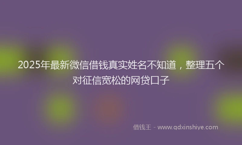 2025年最新微信借钱真实姓名不知道，整理五个对征信宽松的网贷口子