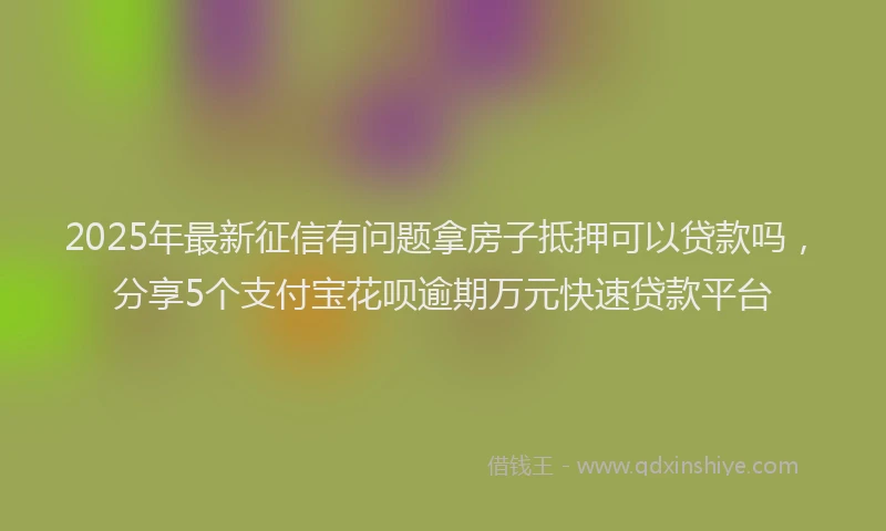 2025年最新征信有问题拿房子抵押可以贷款吗，分享5个支付宝花呗逾期万元快速贷款平台